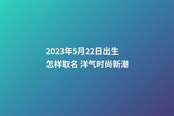 2023年5月22日出生怎样取名 洋气时尚新潮